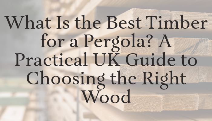 What Is the Best Timber for a Pergola? A Practical UK Guide to Choosing the Right Wood | Get your premium DIY pergola today - British made!